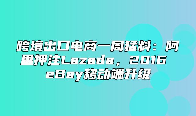 跨境出口电商一周猛料：阿里押注Lazada，2016 eBay移动端升级