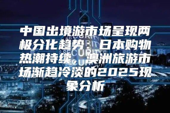 中国出境游市场呈现两极分化趋势：日本购物热潮持续，澳洲旅游市场渐趋冷淡的2025现象分析