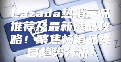Lazada热销产品推荐及最新选品攻略！聚焦畅销品类目趋势分析！