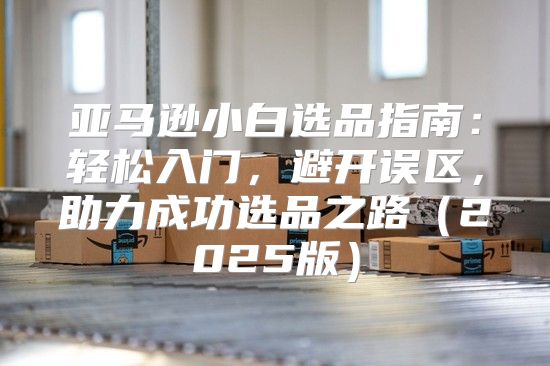 亚马逊小白选品指南：轻松入门，避开误区，助力成功选品之路2025版