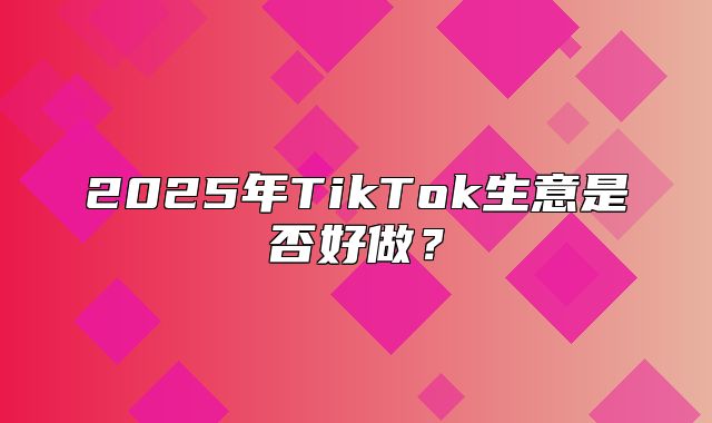 2025年TikTok生意是否好做？