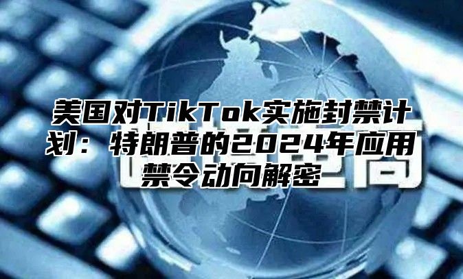 美国对TikTok实施封禁计划：特朗普的2025年应用禁令动向解密
