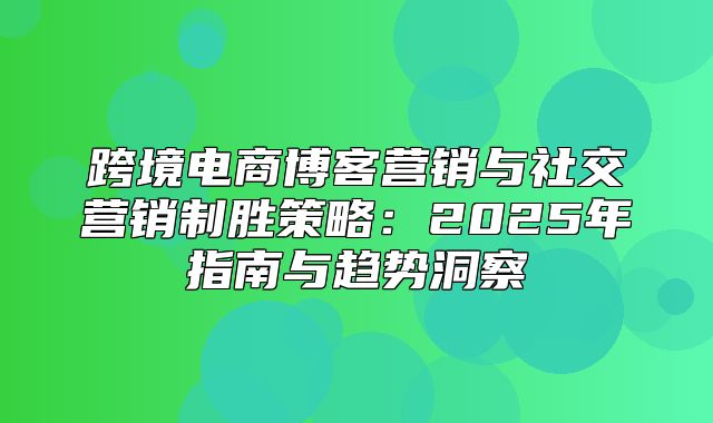 跨境电商博客营销与社交营销制胜策略：2025年指南与趋势洞察