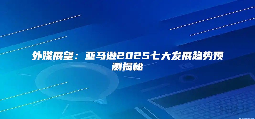 外媒展望：亚马逊2025七大发展趋势预测揭秘