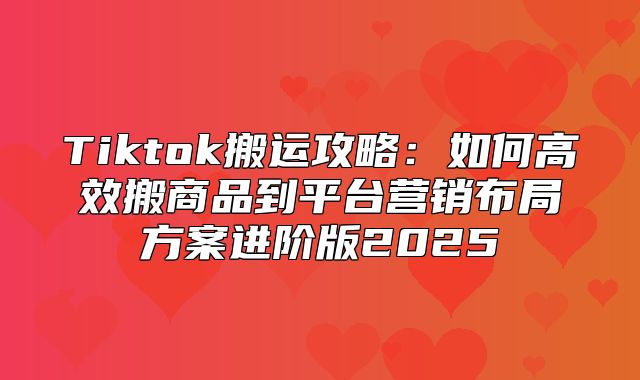 Tiktok搬运攻略：如何高效搬商品到平台营销布局方案进阶版2025