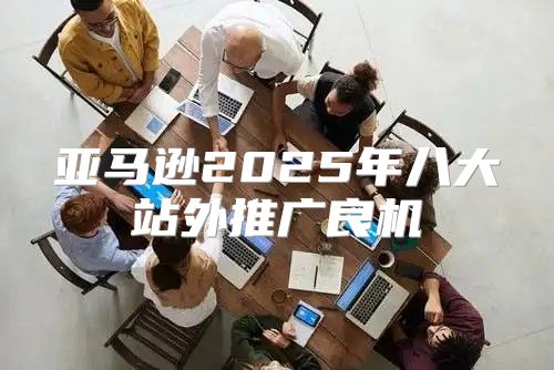 亚马逊2025年八大站外推广良机