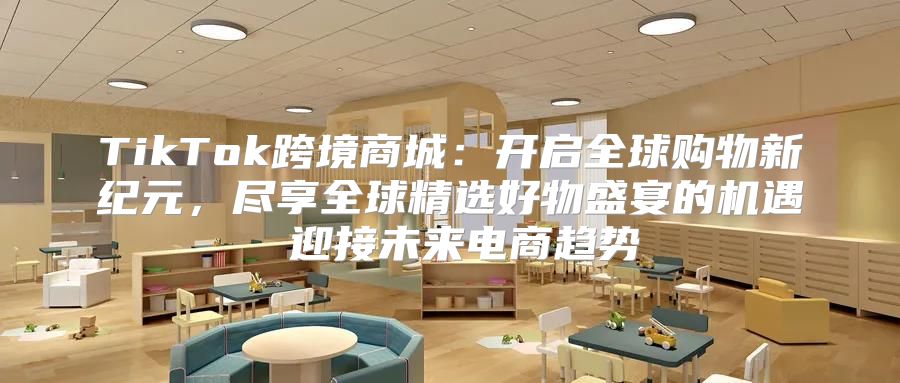 TikTok跨境商城：开启全球购物新纪元，尽享全球精选好物盛宴的机遇 迎接未来电商趋势
