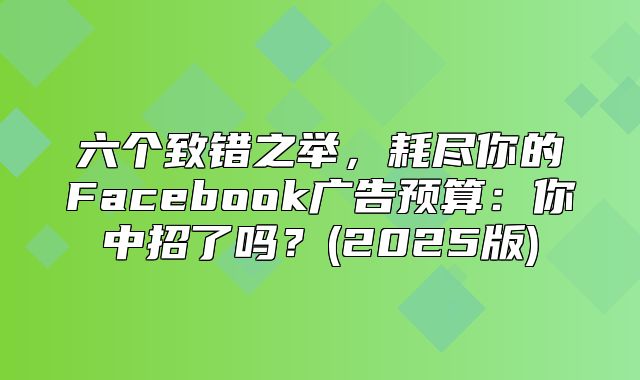 六个致错之举，耗尽你的Facebook广告预算：你中招了吗？(2025版)