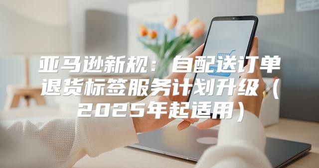 亚马逊新规：自配送订单退货标签服务计划升级2025年起适用