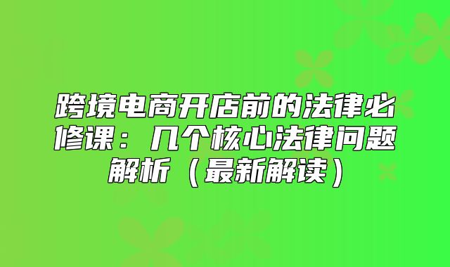 跨境电商开店前的法律必修课：几个核心法律问题解析最新解读