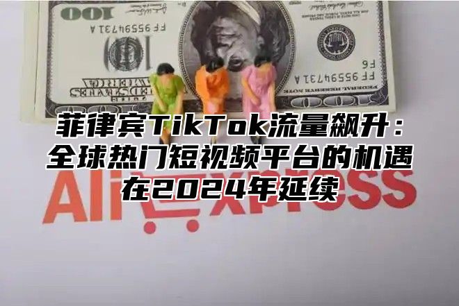 菲律宾TikTok流量飙升：全球热门短视频平台的机遇在2025年延续
