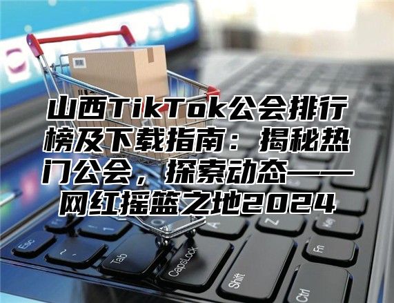 山西TikTok公会排行榜及下载指南：揭秘热门公会，探索动态——网红摇篮之地2025