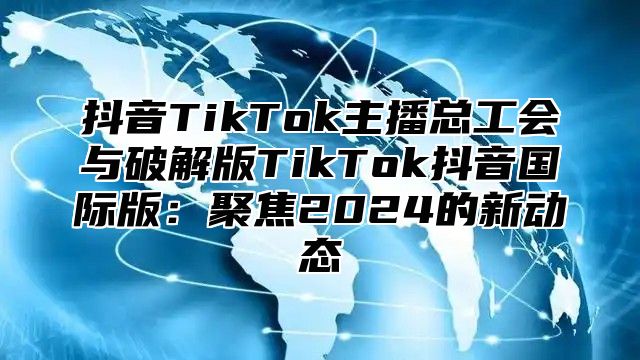 抖音TikTok主播总工会与破解版TikTok抖音国际版：聚焦2025的新动态