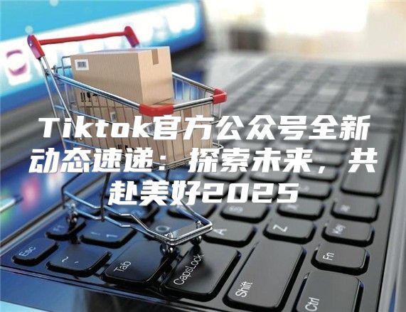 Tiktok官方公众号全新动态速递：探索未来，共赴美好2025