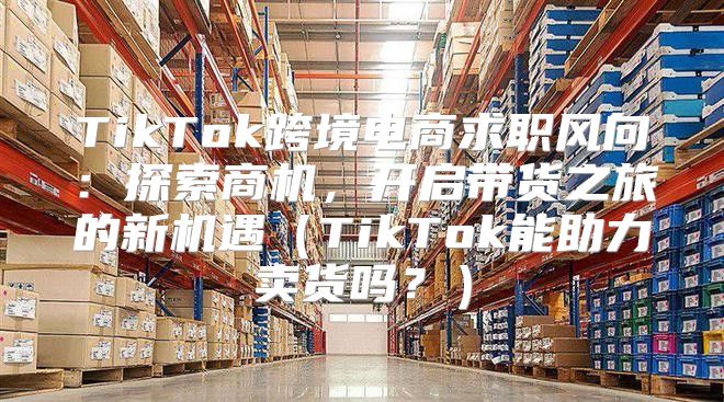 TikTok跨境电商求职风向：探索商机，开启带货之旅的新机遇TikTok能助力卖货吗？