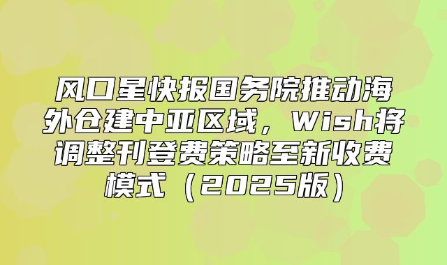 风口星快报国务院推动海外仓建中亚区域，Wish将调整刊登费策略至新收费模式2025版