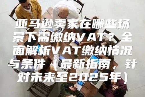 亚马逊卖家在哪些场景下需缴纳VAT？全面解析VAT缴纳情况与条件最新指南，针对未来至2025年