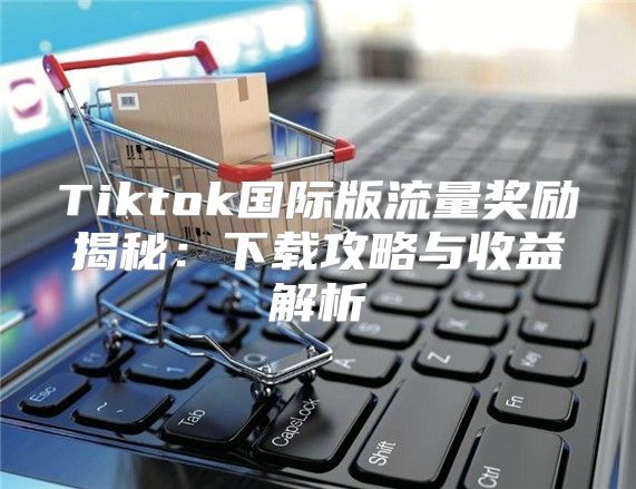 Tiktok国际版流量奖励揭秘：下载攻略与收益解析
