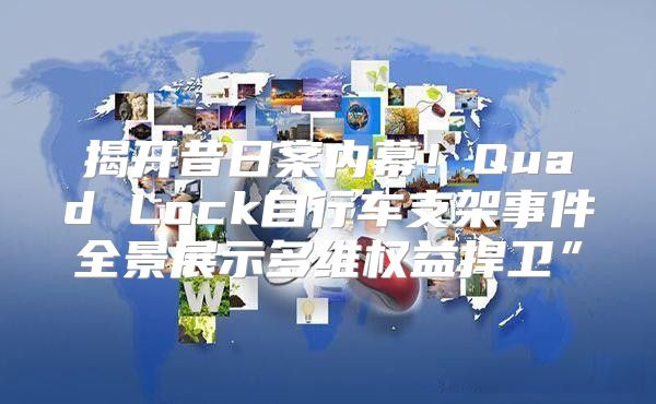 揭开昔日案内幕！Quad Lock自行车支架事件全景展示多维权益捍卫”