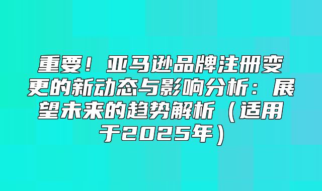 重要！亚马逊品牌注册变更的新动态与影响分析：展望未来的趋势解析适用于2025年