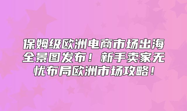 保姆级欧洲电商市场出海全景图发布！新手卖家无忧布局欧洲市场攻略！
