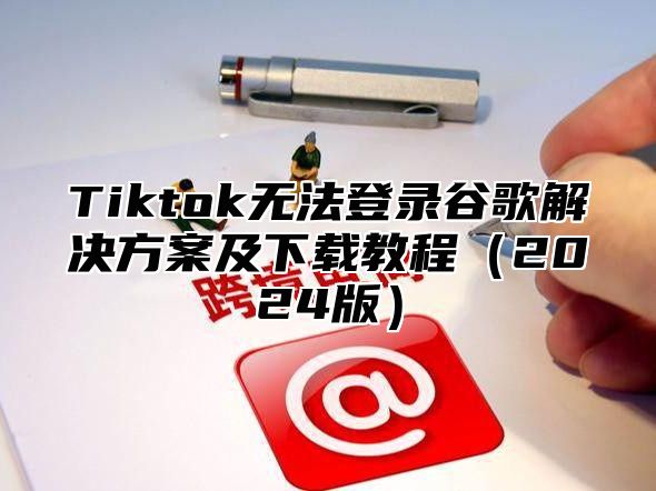 Tiktok无法登录谷歌解决方案及下载教程2025版