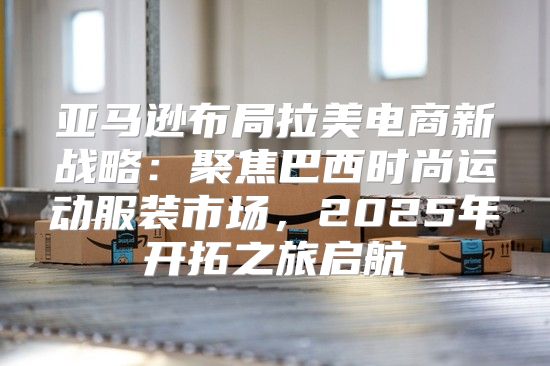 亚马逊布局拉美电商新战略：聚焦巴西时尚运动服装市场，2025年开拓之旅启航