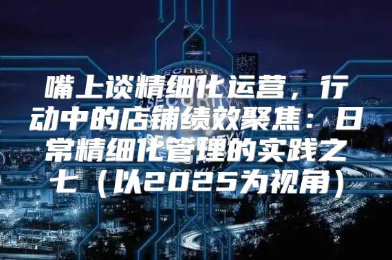 嘴上谈精细化运营，行动中的店铺绩效聚焦：日常精细化管理的实践之七以2025为视角
