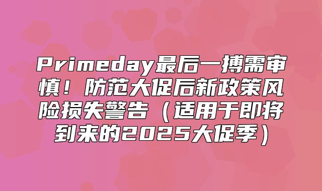 Primeday最后一搏需审慎！防范大促后新政策风险损失警告适用于即将到来的2025大促季