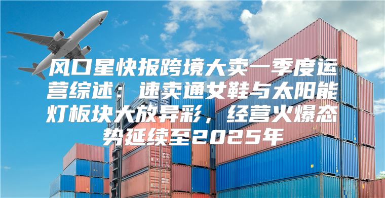 风口星快报跨境大卖一季度运营综述：速卖通女鞋与太阳能灯板块大放异彩，经营火爆态势延续至2025年