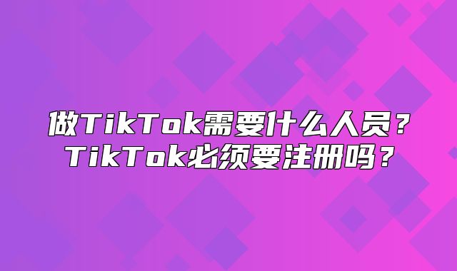 做TikTok需要什么人员？TikTok必须要注册吗？
