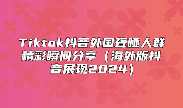 Tiktok抖音外国聋哑人群精彩瞬间分享海外版抖音展现2025