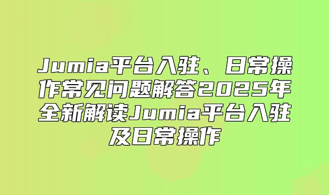 Jumia平台入驻、日常操作常见问题解答2025年全新解读Jumia平台入驻及日常操作