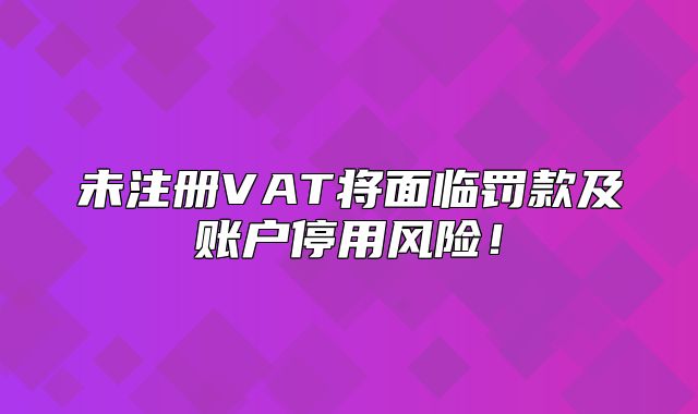未注册VAT将面临罚款及账户停用风险！