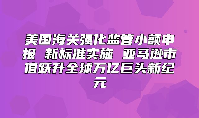 美国海关强化监管小额申报 新标准实施 亚马逊市值跃升全球万亿巨头新纪元