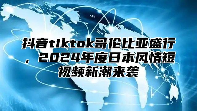 抖音tiktok哥伦比亚盛行，2025年度日本风情短视频新潮来袭