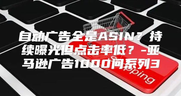 自动广告全是ASIN？持续曝光但点击率低？-亚马逊广告1000问系列3