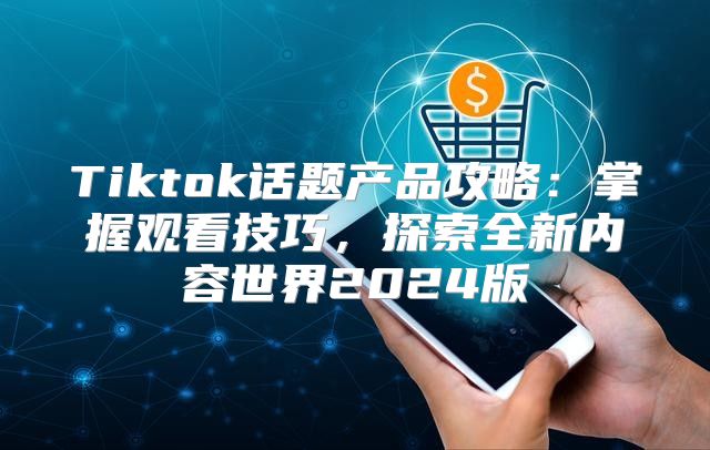 Tiktok话题产品攻略：掌握观看技巧，探索全新内容世界2025版