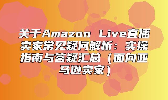 关于Amazon Live直播卖家常见疑问解析：实操指南与答疑汇总面向亚马逊卖家