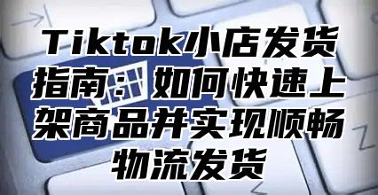 Tiktok小店发货指南：如何快速上架商品并实现顺畅物流发货