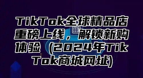 TikTok全球精品店重磅上线，解锁新购体验 (2025年TikTok商城网址)