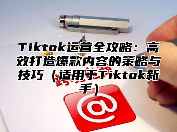 Tiktok运营全攻略：高效打造爆款内容的策略与技巧适用于Tiktok新手