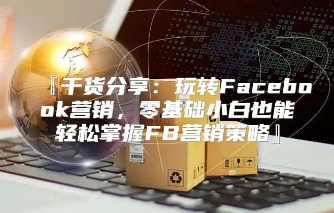 『干货分享：玩转Facebook营销，零基础小白也能轻松掌握FB营销策略』