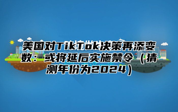 美国对TikTok决策再添变数：或将延后实施禁令猜测年份为2025