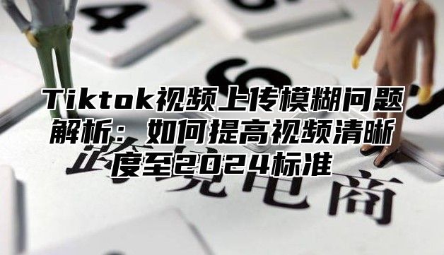 Tiktok视频上传模糊问题解析：如何提高视频清晰度至2025标准