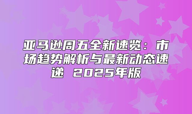 亚马逊周五全新速览：市场趋势解析与最新动态速递 2025年版
