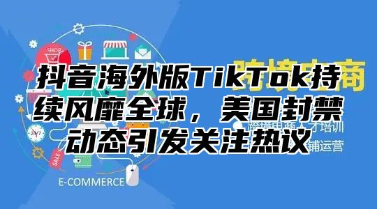 抖音海外版TikTok持续风靡全球，美国封禁动态引发关注热议