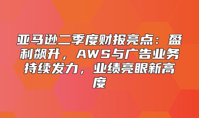 亚马逊二季度财报亮点：盈利飙升，AWS与广告业务持续发力，业绩亮眼新高度
