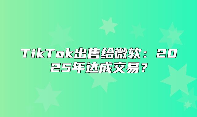 TikTok出售给微软：2025年达成交易？
