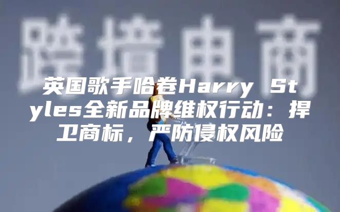 英国歌手哈卷Harry Styles全新品牌维权行动：捍卫商标，严防侵权风险